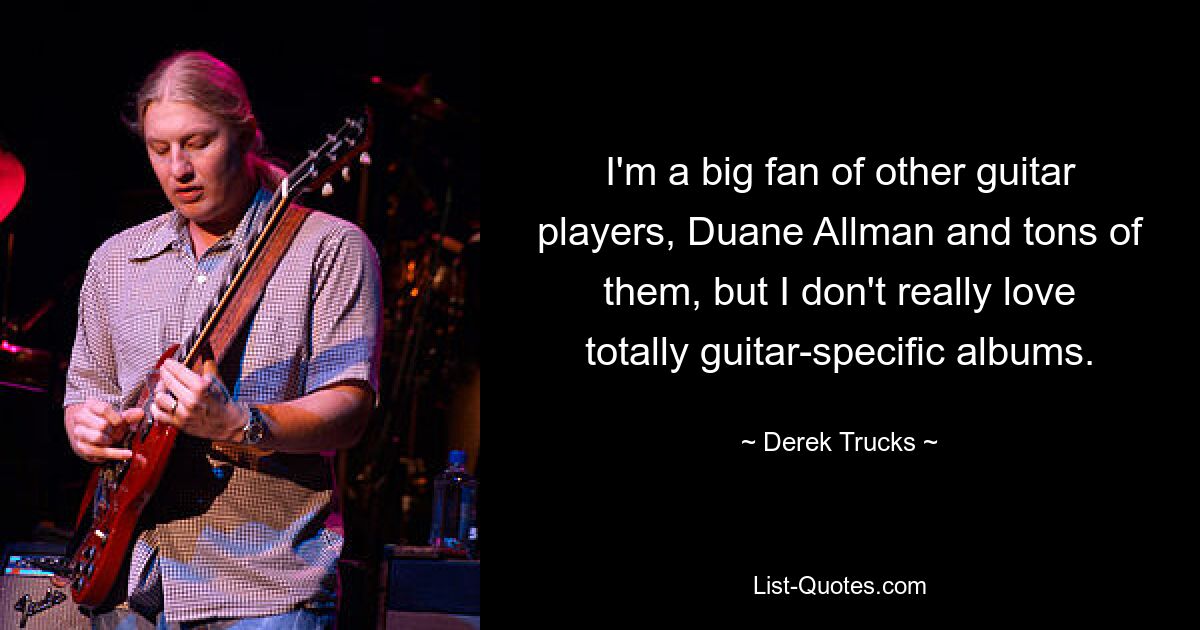 I'm a big fan of other guitar players, Duane Allman and tons of them, but I don't really love totally guitar-specific albums. — © Derek Trucks