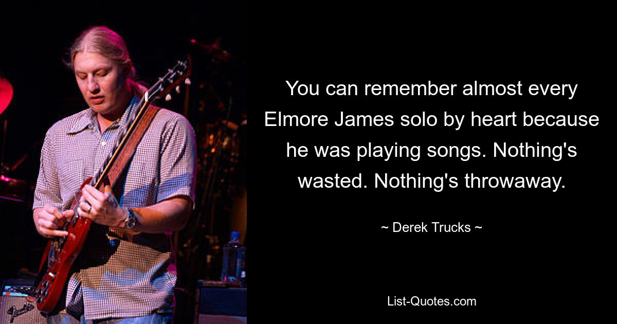 You can remember almost every Elmore James solo by heart because he was playing songs. Nothing's wasted. Nothing's throwaway. — © Derek Trucks