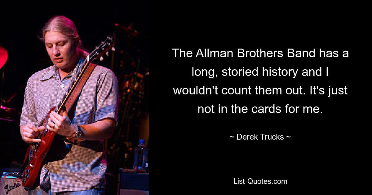 The Allman Brothers Band has a long, storied history and I wouldn't count them out. It's just not in the cards for me. — © Derek Trucks