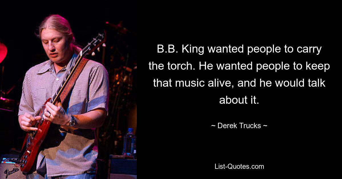 B.B. King wanted people to carry the torch. He wanted people to keep that music alive, and he would talk about it. — © Derek Trucks