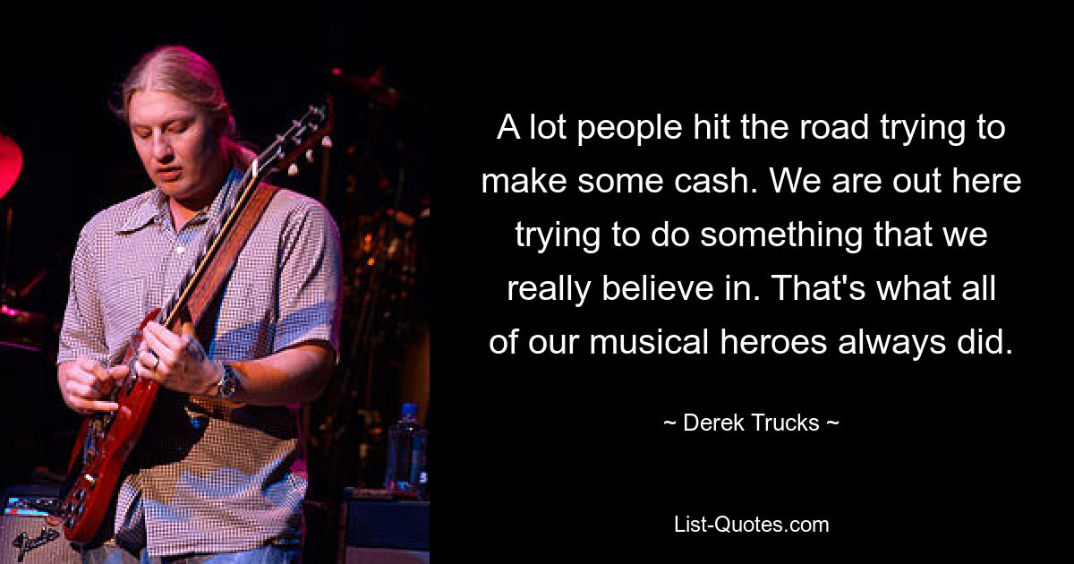 A lot people hit the road trying to make some cash. We are out here trying to do something that we really believe in. That's what all of our musical heroes always did. — © Derek Trucks