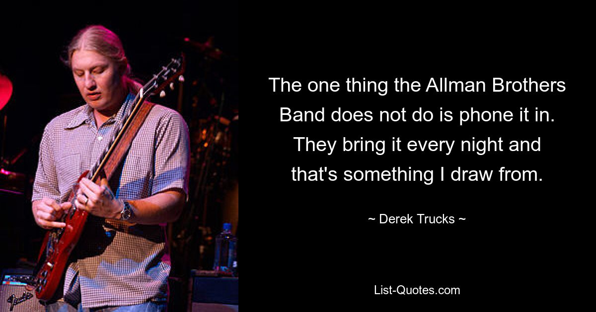 The one thing the Allman Brothers Band does not do is phone it in. They bring it every night and that's something I draw from. — © Derek Trucks