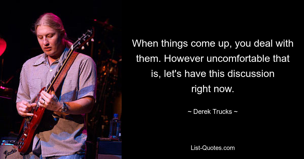 When things come up, you deal with them. However uncomfortable that is, let's have this discussion right now. — © Derek Trucks