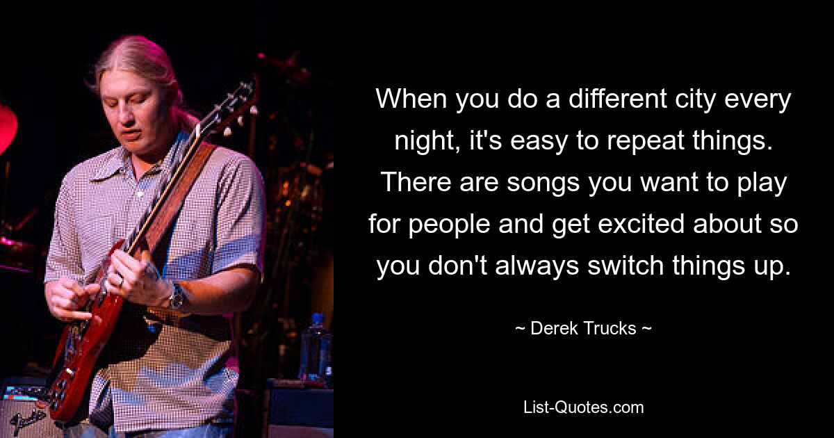 When you do a different city every night, it's easy to repeat things. There are songs you want to play for people and get excited about so you don't always switch things up. — © Derek Trucks