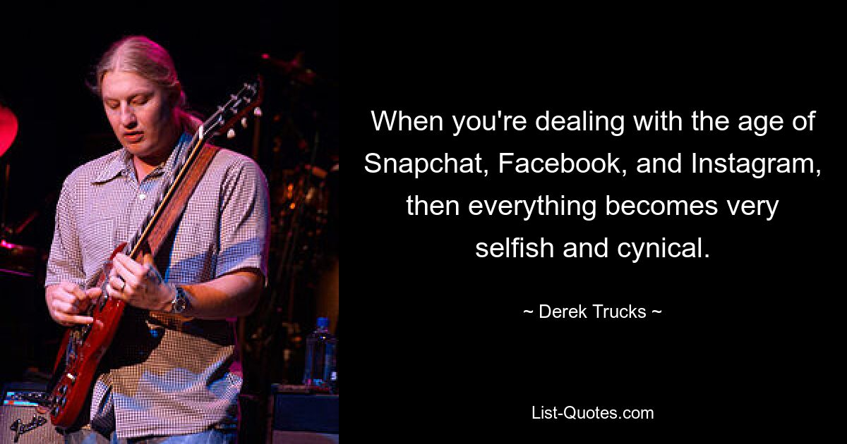 When you're dealing with the age of Snapchat, Facebook, and Instagram, then everything becomes very selfish and cynical. — © Derek Trucks