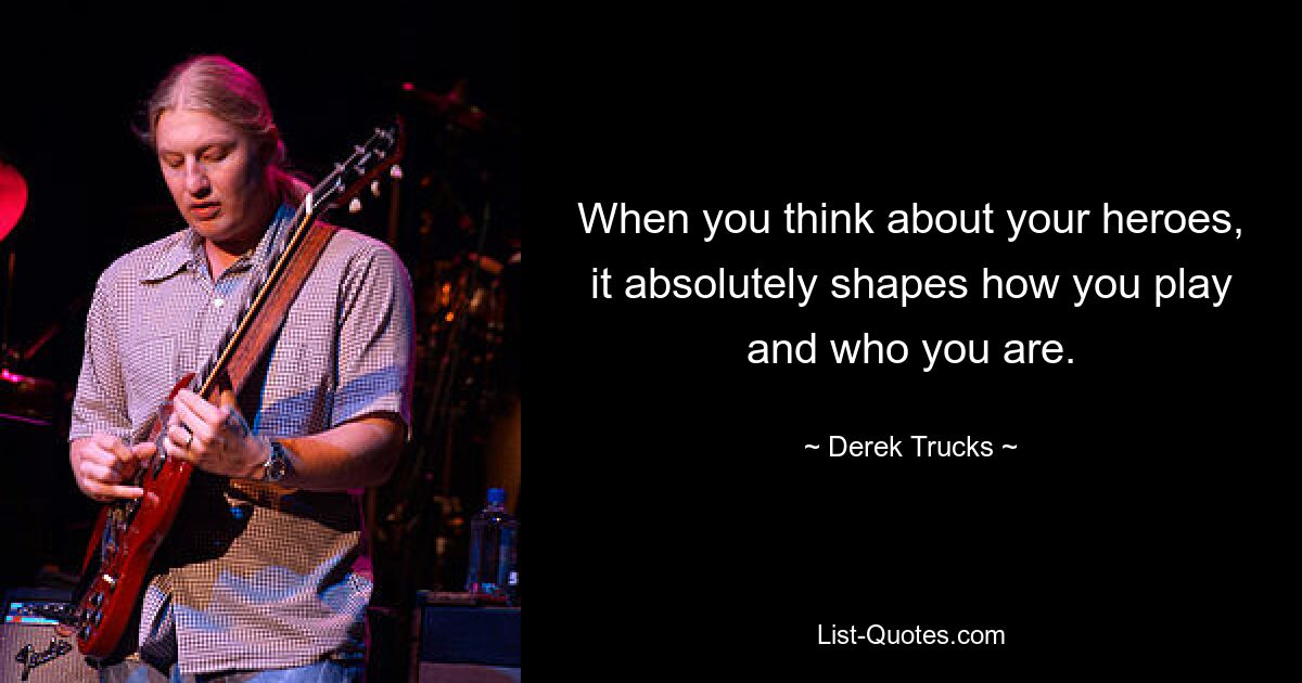 When you think about your heroes, it absolutely shapes how you play and who you are. — © Derek Trucks