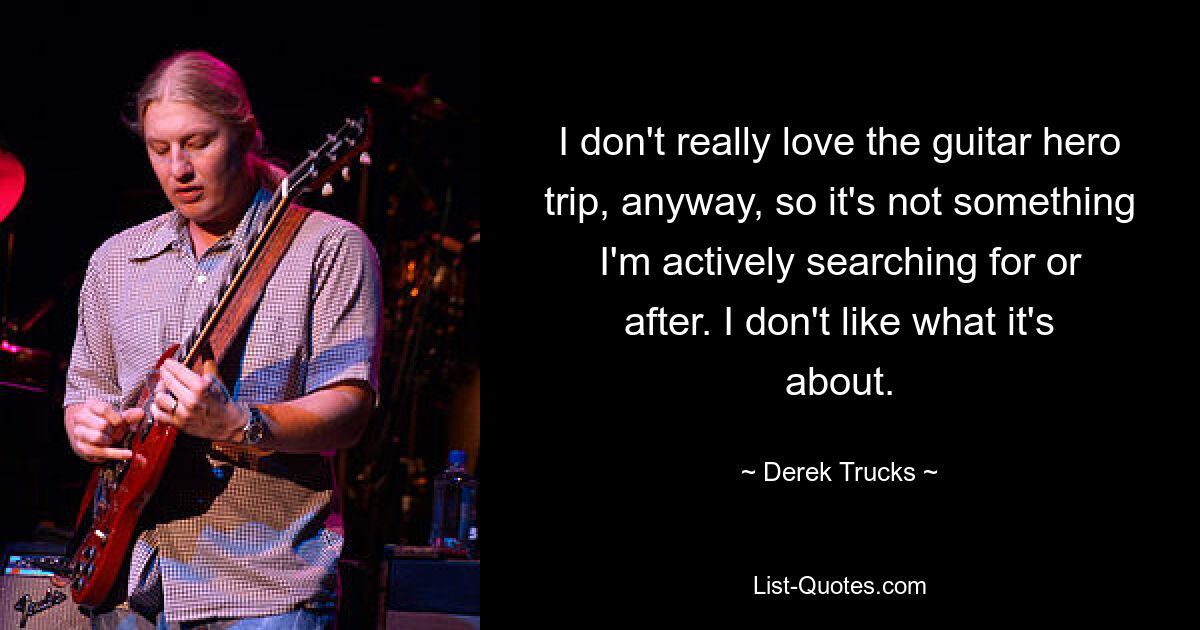 I don't really love the guitar hero trip, anyway, so it's not something I'm actively searching for or after. I don't like what it's about. — © Derek Trucks