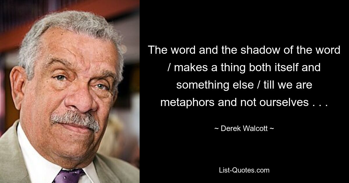 The word and the shadow of the word / makes a thing both itself and something else / till we are metaphors and not ourselves . . . — © Derek Walcott