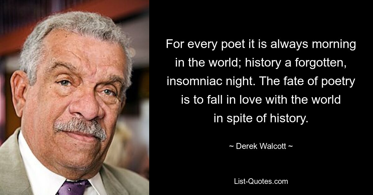 For every poet it is always morning in the world; history a forgotten, insomniac night. The fate of poetry is to fall in love with the world in spite of history. — © Derek Walcott