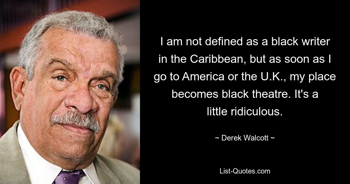 I am not defined as a black writer in the Caribbean, but as soon as I go to America or the U.K., my place becomes black theatre. It's a little ridiculous. — © Derek Walcott