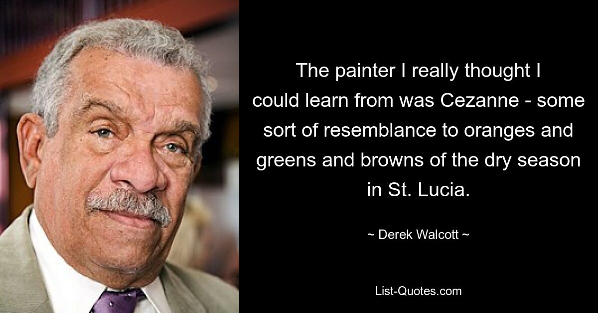 The painter I really thought I could learn from was Cezanne - some sort of resemblance to oranges and greens and browns of the dry season in St. Lucia. — © Derek Walcott