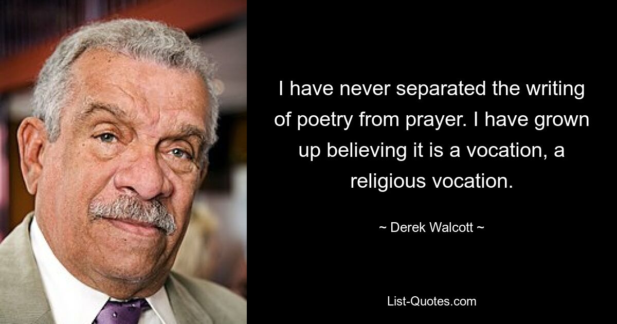 I have never separated the writing of poetry from prayer. I have grown up believing it is a vocation, a religious vocation. — © Derek Walcott