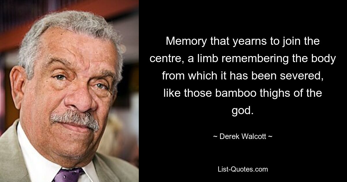 Eine Erinnerung, die sich danach sehnt, sich der Mitte anzuschließen, ein Glied, das sich an den Körper erinnert, von dem es abgetrennt wurde, wie die Bambusschenkel des Gottes. — © Derek Walcott 