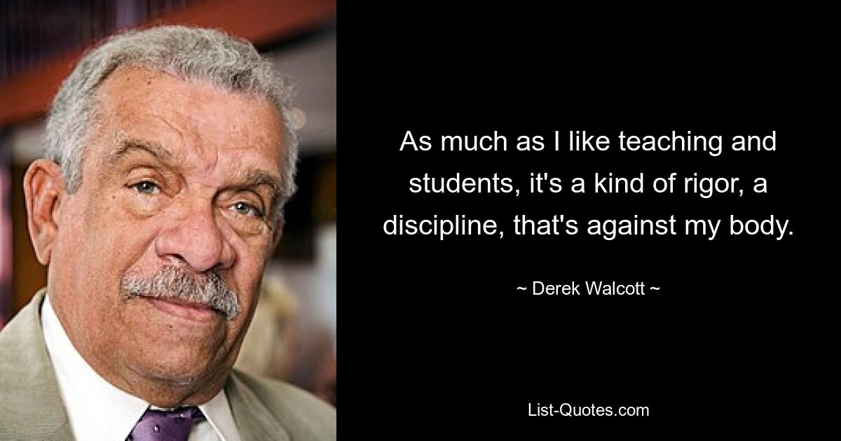 As much as I like teaching and students, it's a kind of rigor, a discipline, that's against my body. — © Derek Walcott