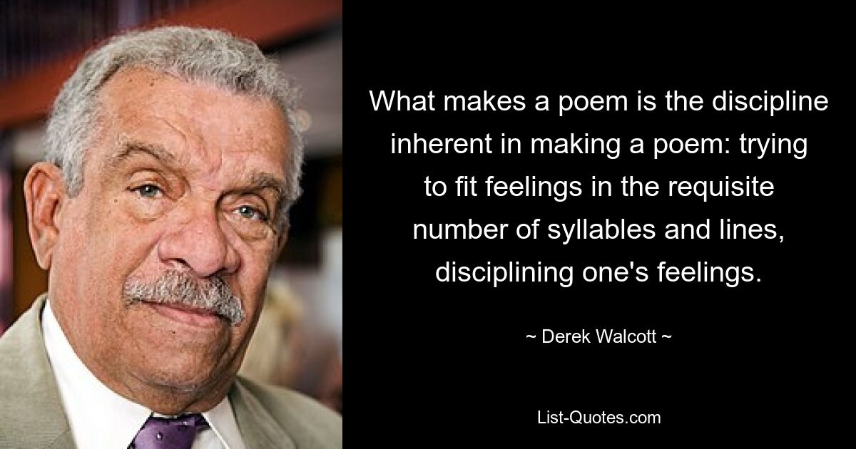 What makes a poem is the discipline inherent in making a poem: trying to fit feelings in the requisite number of syllables and lines, disciplining one's feelings. — © Derek Walcott