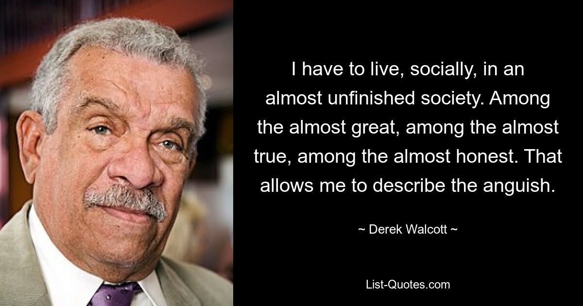 I have to live, socially, in an almost unfinished society. Among the almost great, among the almost true, among the almost honest. That allows me to describe the anguish. — © Derek Walcott