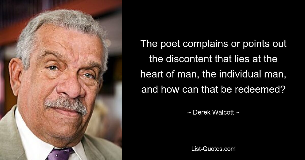 The poet complains or points out the discontent that lies at the heart of man, the individual man, and how can that be redeemed? — © Derek Walcott