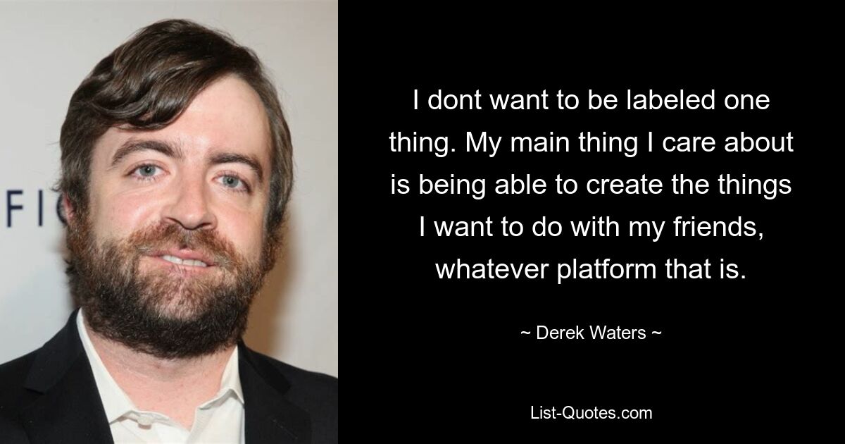 I dont want to be labeled one thing. My main thing I care about is being able to create the things I want to do with my friends, whatever platform that is. — © Derek Waters