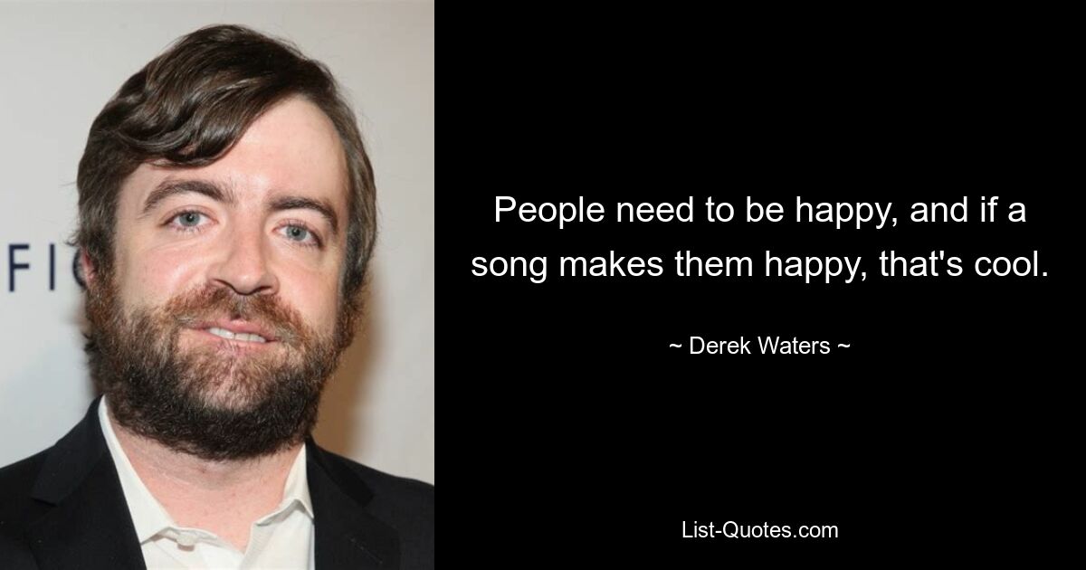 People need to be happy, and if a song makes them happy, that's cool. — © Derek Waters