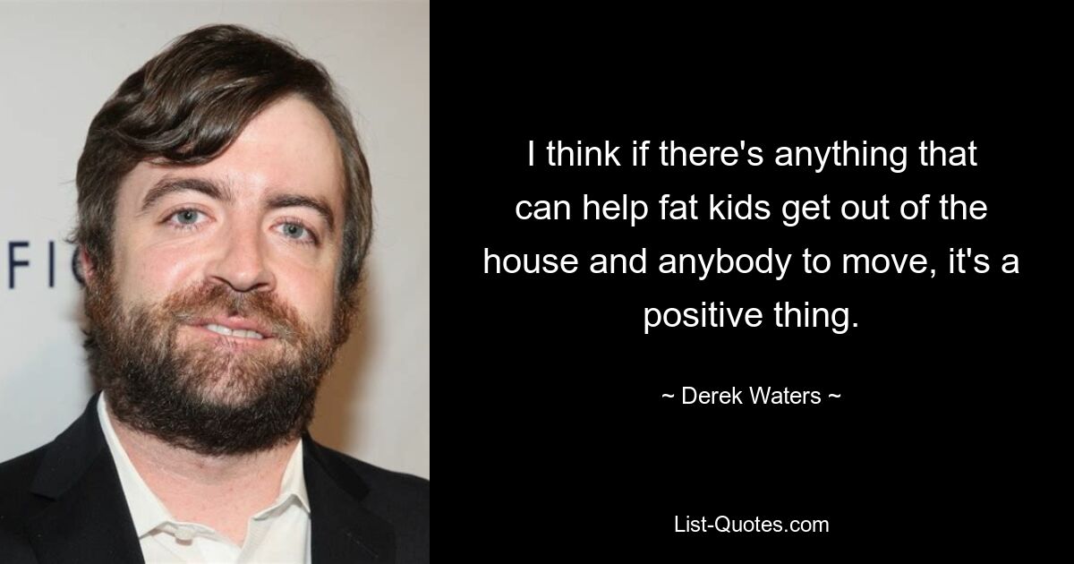 I think if there's anything that can help fat kids get out of the house and anybody to move, it's a positive thing. — © Derek Waters