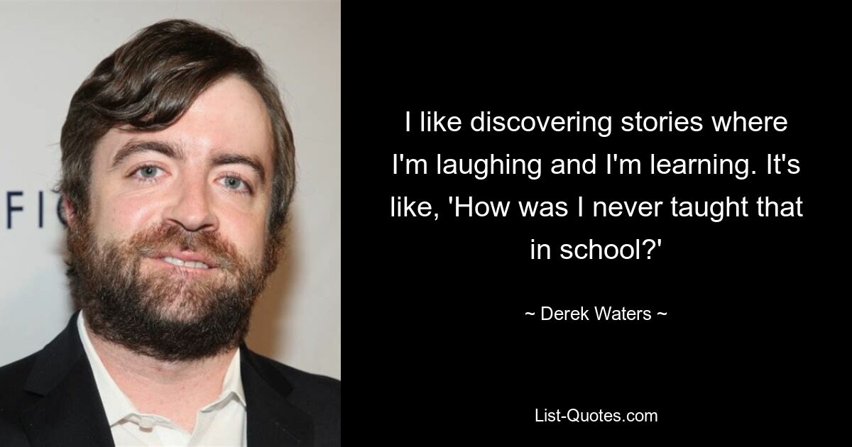 I like discovering stories where I'm laughing and I'm learning. It's like, 'How was I never taught that in school?' — © Derek Waters