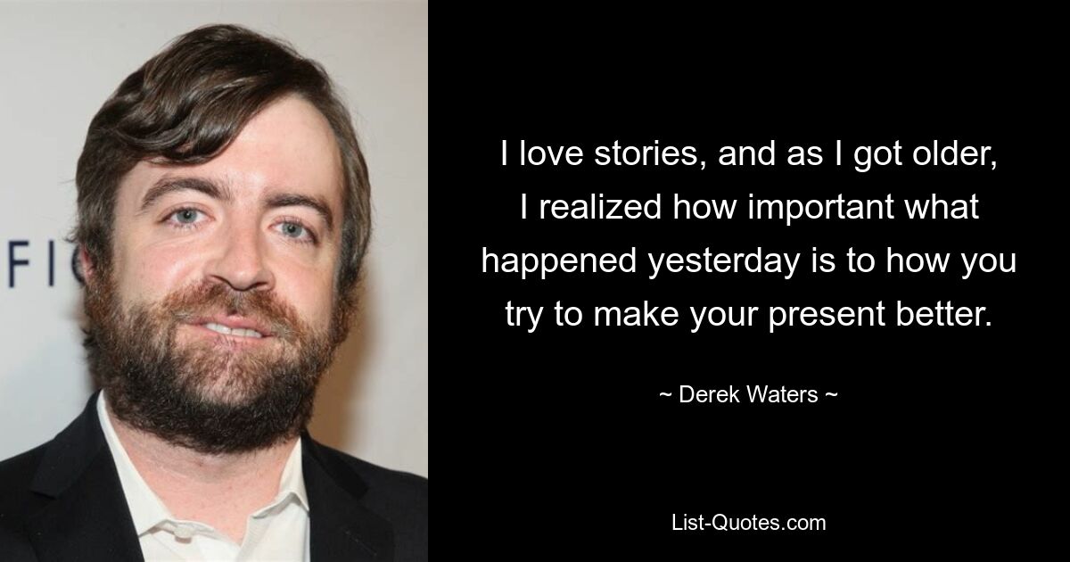 I love stories, and as I got older, I realized how important what happened yesterday is to how you try to make your present better. — © Derek Waters