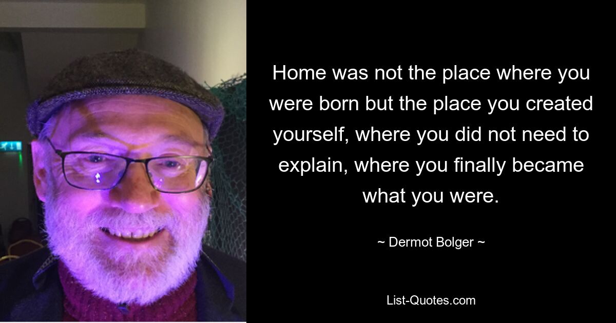 Home was not the place where you were born but the place you created yourself, where you did not need to explain, where you finally became what you were. — © Dermot Bolger