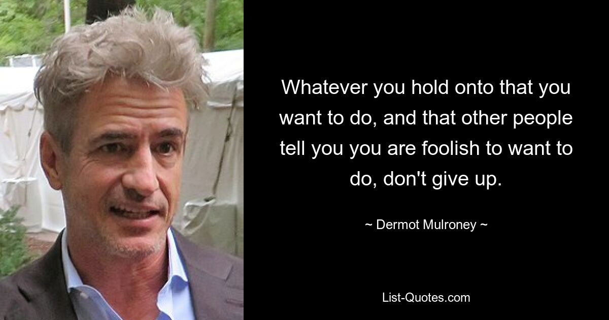 Whatever you hold onto that you want to do, and that other people tell you you are foolish to want to do, don't give up. — © Dermot Mulroney