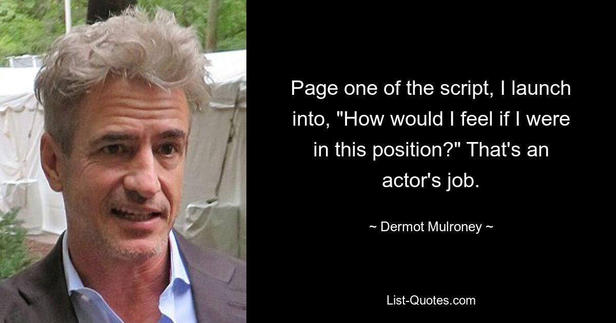 Page one of the script, I launch into, "How would I feel if I were in this position?" That's an actor's job. — © Dermot Mulroney