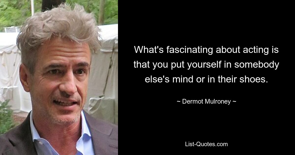 What's fascinating about acting is that you put yourself in somebody else's mind or in their shoes. — © Dermot Mulroney