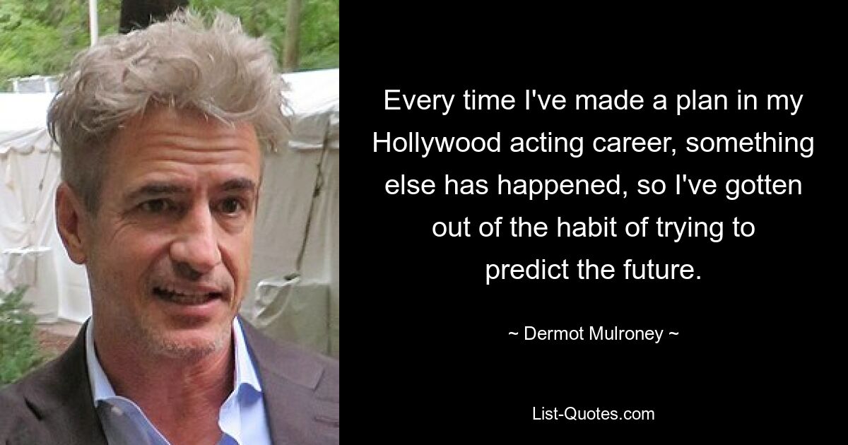 Every time I've made a plan in my Hollywood acting career, something else has happened, so I've gotten out of the habit of trying to predict the future. — © Dermot Mulroney