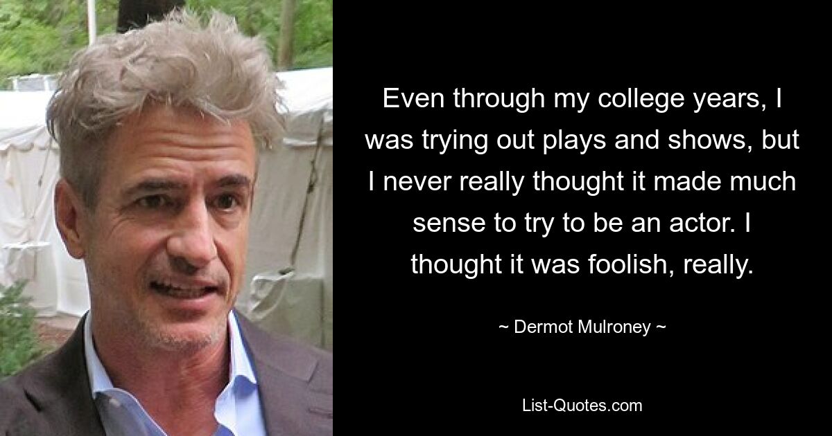 Even through my college years, I was trying out plays and shows, but I never really thought it made much sense to try to be an actor. I thought it was foolish, really. — © Dermot Mulroney