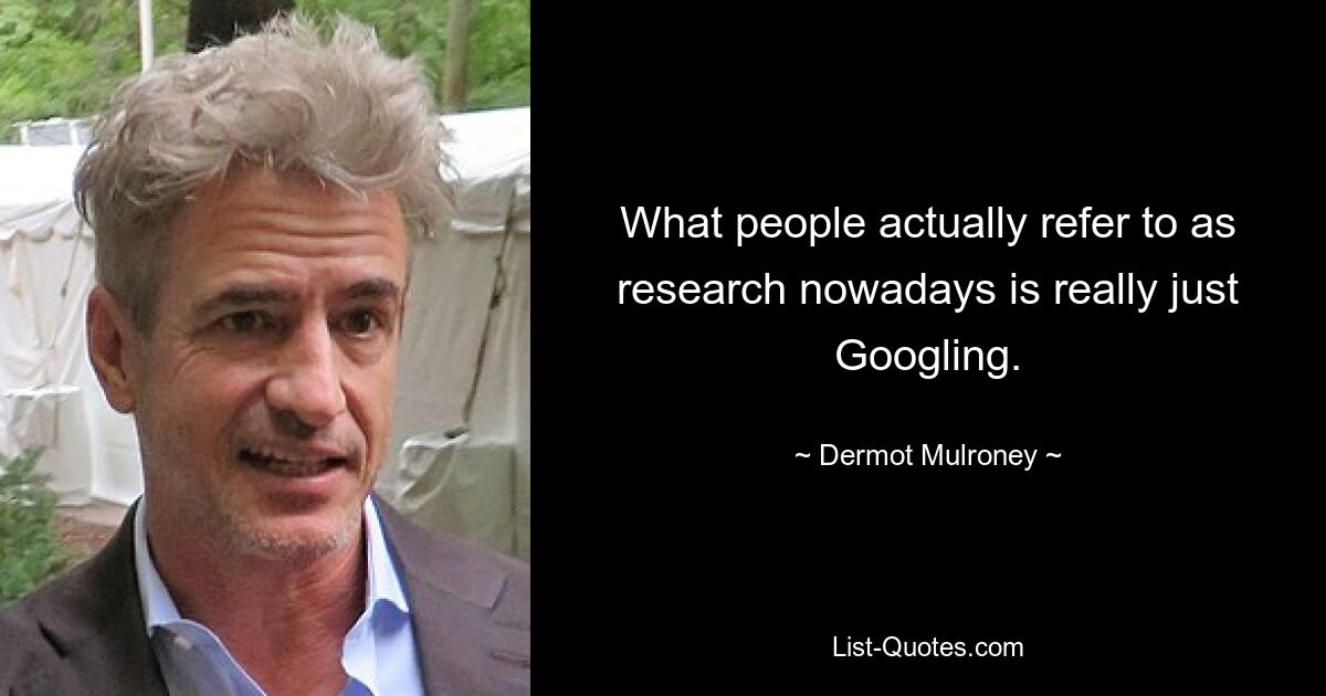 What people actually refer to as research nowadays is really just Googling. — © Dermot Mulroney