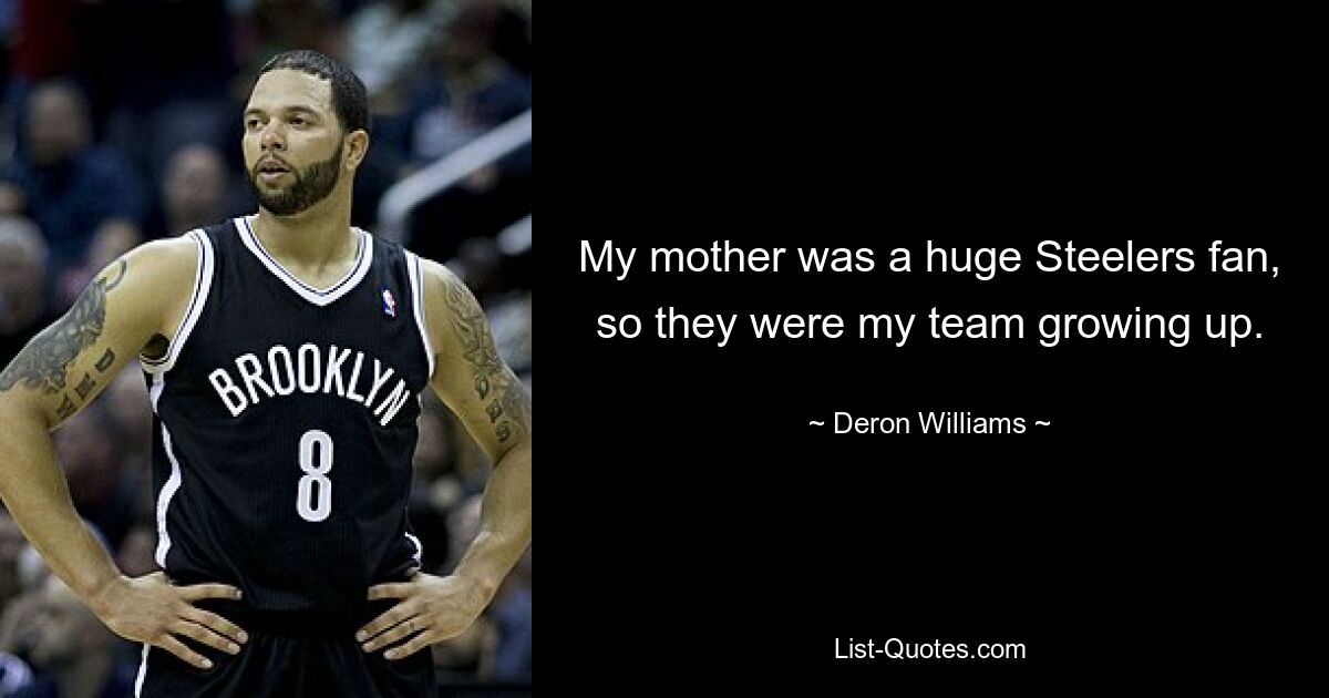 My mother was a huge Steelers fan, so they were my team growing up. — © Deron Williams