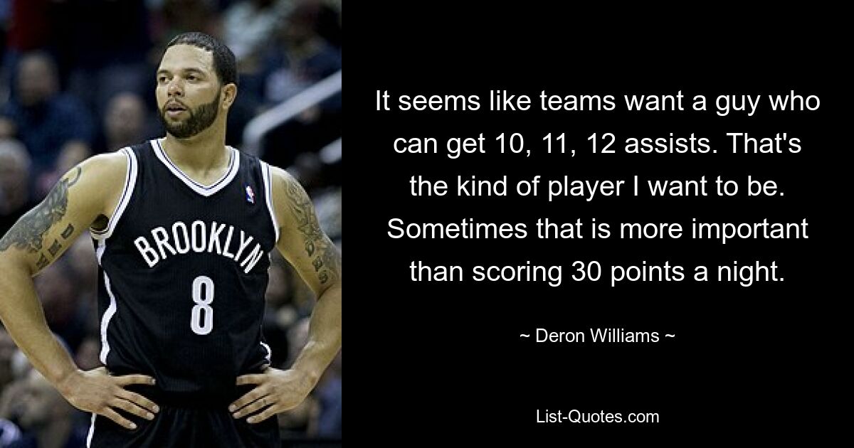 It seems like teams want a guy who can get 10, 11, 12 assists. That's the kind of player I want to be. Sometimes that is more important than scoring 30 points a night. — © Deron Williams