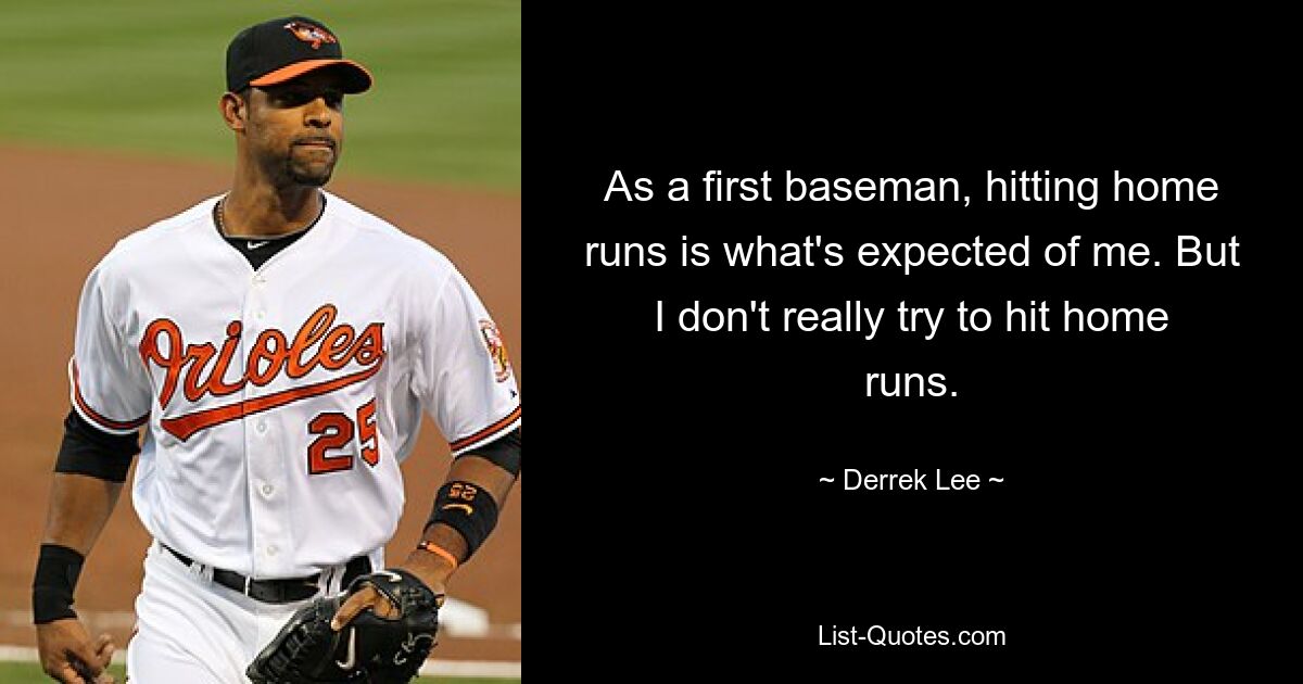 As a first baseman, hitting home runs is what's expected of me. But I don't really try to hit home runs. — © Derrek Lee