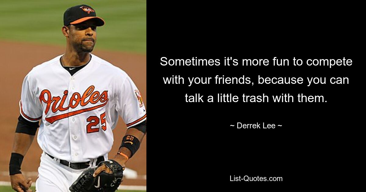 Sometimes it's more fun to compete with your friends, because you can talk a little trash with them. — © Derrek Lee