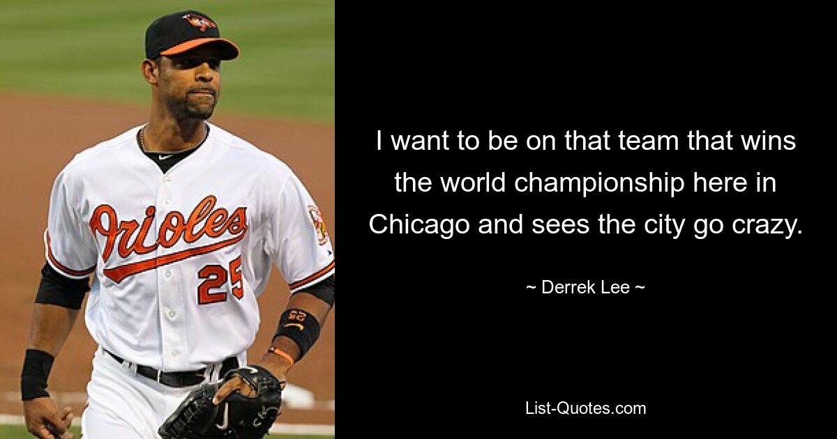 I want to be on that team that wins the world championship here in Chicago and sees the city go crazy. — © Derrek Lee