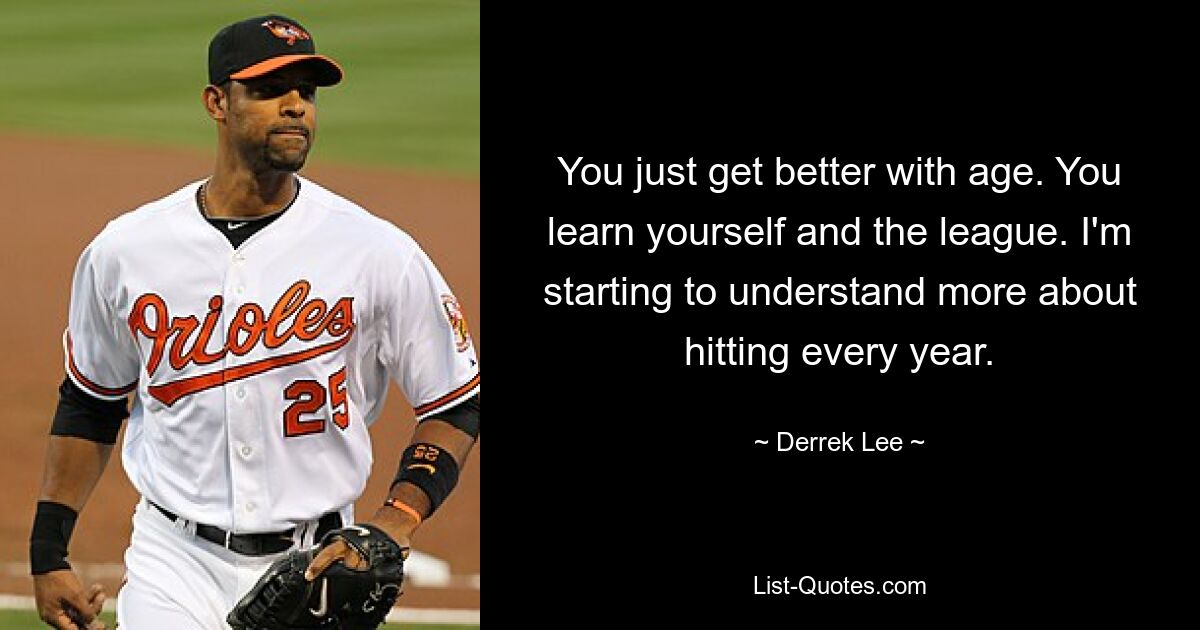 You just get better with age. You learn yourself and the league. I'm starting to understand more about hitting every year. — © Derrek Lee