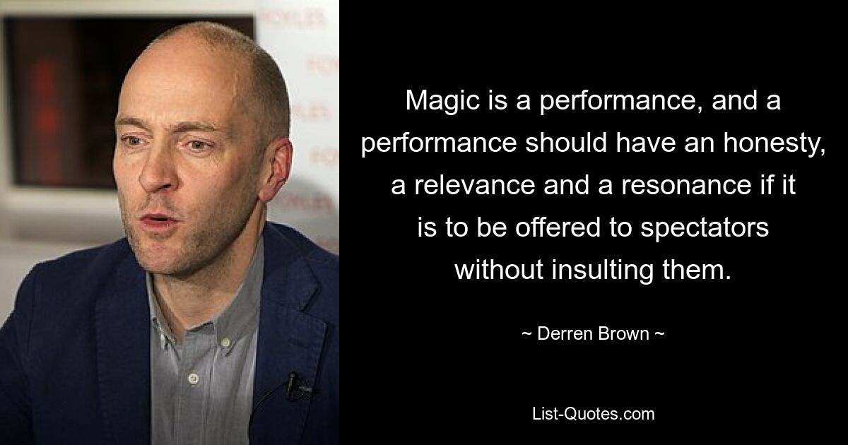 Magic is a performance, and a performance should have an honesty, a relevance and a resonance if it is to be offered to spectators without insulting them. — © Derren Brown