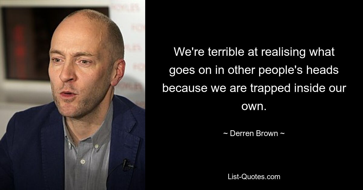 We're terrible at realising what goes on in other people's heads because we are trapped inside our own. — © Derren Brown