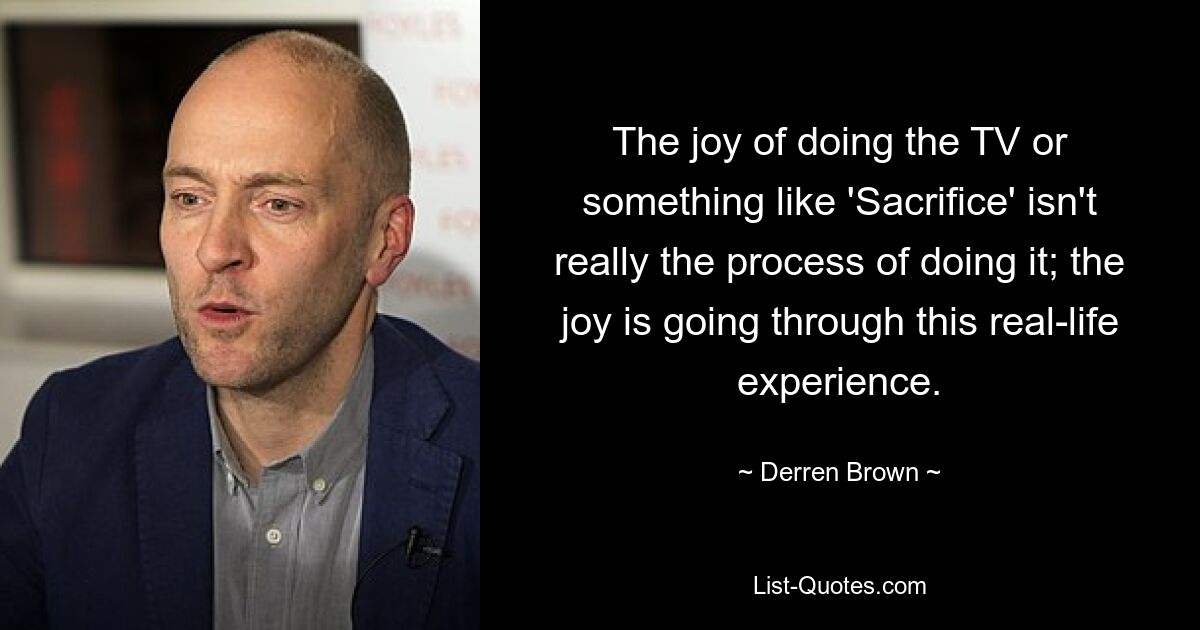 The joy of doing the TV or something like 'Sacrifice' isn't really the process of doing it; the joy is going through this real-life experience. — © Derren Brown