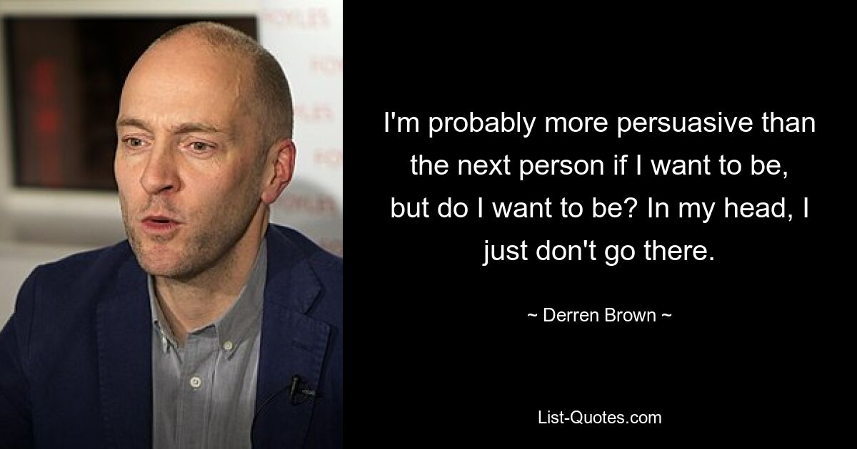 I'm probably more persuasive than the next person if I want to be, but do I want to be? In my head, I just don't go there. — © Derren Brown