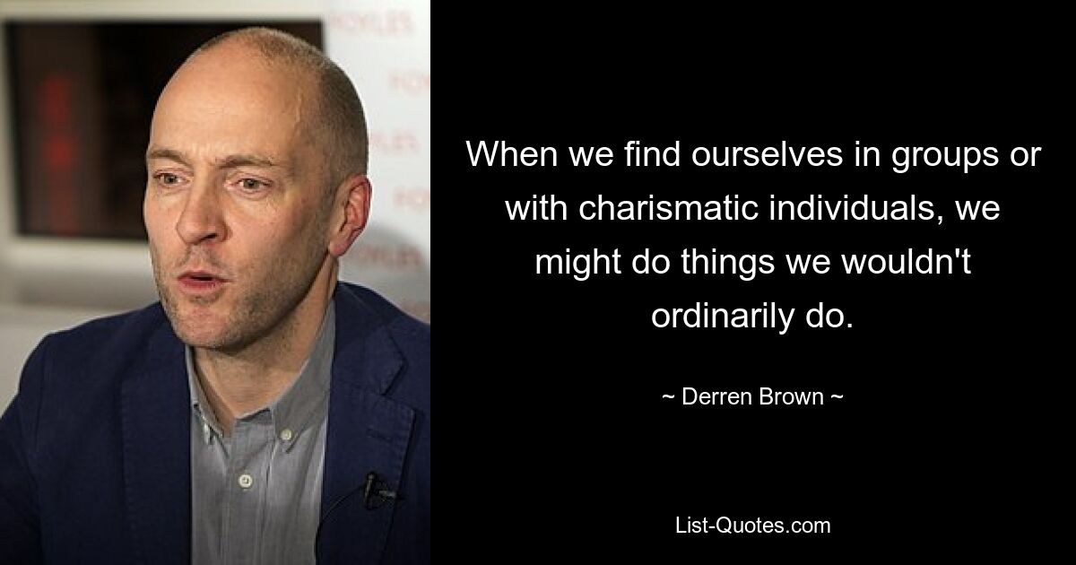 When we find ourselves in groups or with charismatic individuals, we might do things we wouldn't ordinarily do. — © Derren Brown