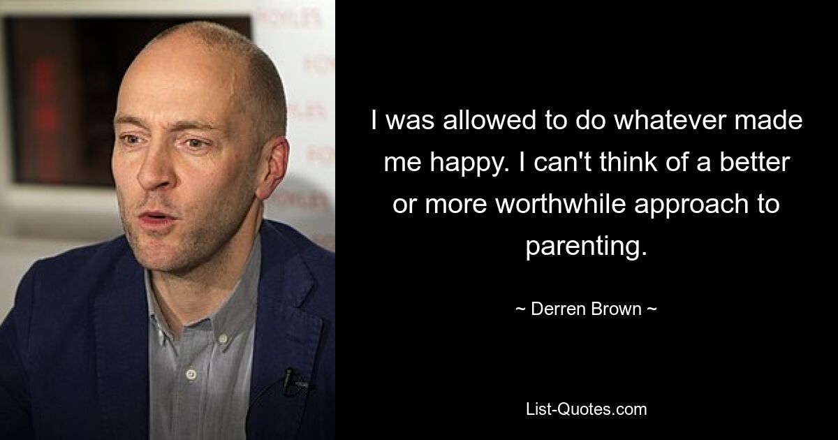 I was allowed to do whatever made me happy. I can't think of a better or more worthwhile approach to parenting. — © Derren Brown