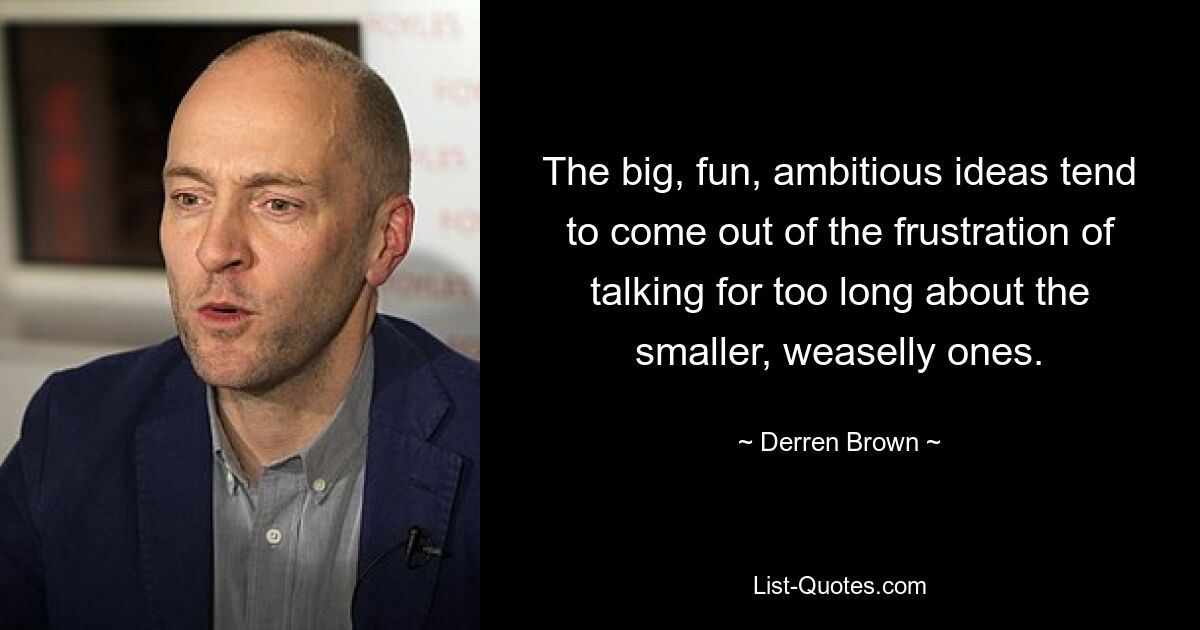 The big, fun, ambitious ideas tend to come out of the frustration of talking for too long about the smaller, weaselly ones. — © Derren Brown