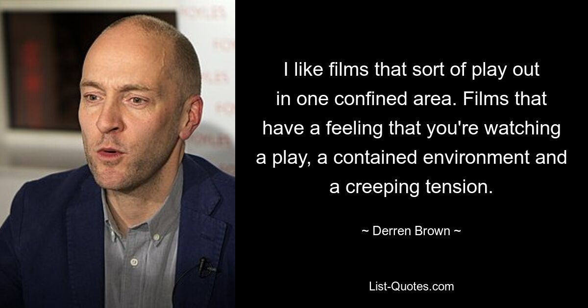 I like films that sort of play out in one confined area. Films that have a feeling that you're watching a play, a contained environment and a creeping tension. — © Derren Brown