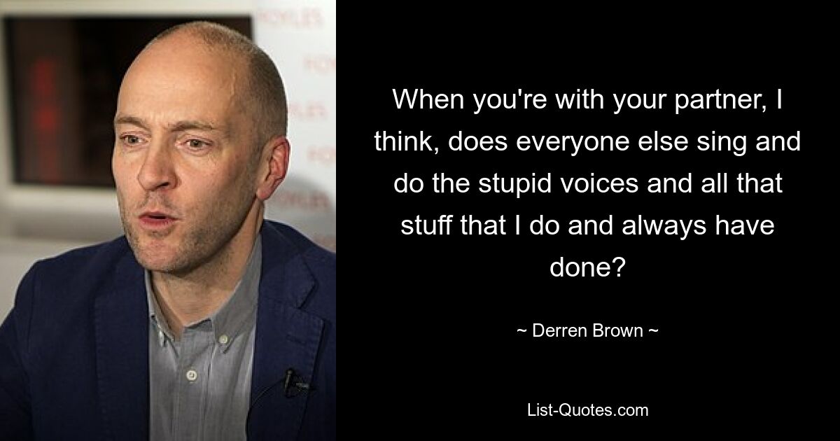 When you're with your partner, I think, does everyone else sing and do the stupid voices and all that stuff that I do and always have done? — © Derren Brown