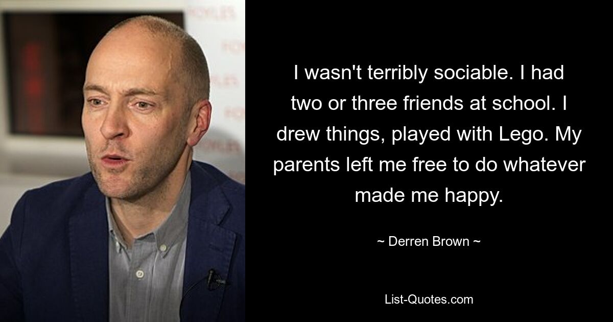 I wasn't terribly sociable. I had two or three friends at school. I drew things, played with Lego. My parents left me free to do whatever made me happy. — © Derren Brown