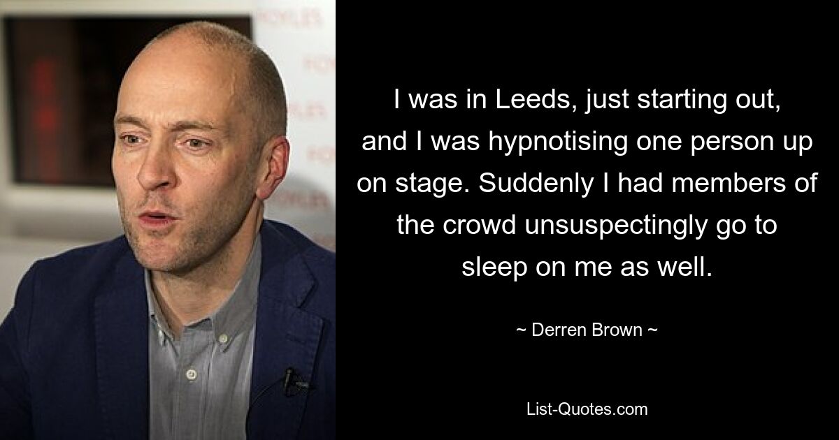 I was in Leeds, just starting out, and I was hypnotising one person up on stage. Suddenly I had members of the crowd unsuspectingly go to sleep on me as well. — © Derren Brown